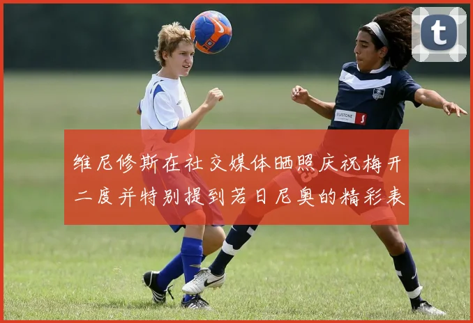 维尼修斯在社交媒体晒照庆祝梅开二度并特别提到若日尼奥的精彩表现