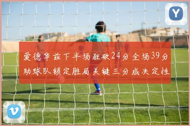 爱德华兹下半场狂砍24分全场39分助球队锁定胜局关键三分成决定性因素