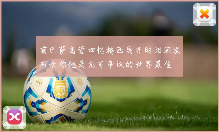 前巴萨高管回忆梅西离开时泪洒发布会称他是无可争议的世界最佳