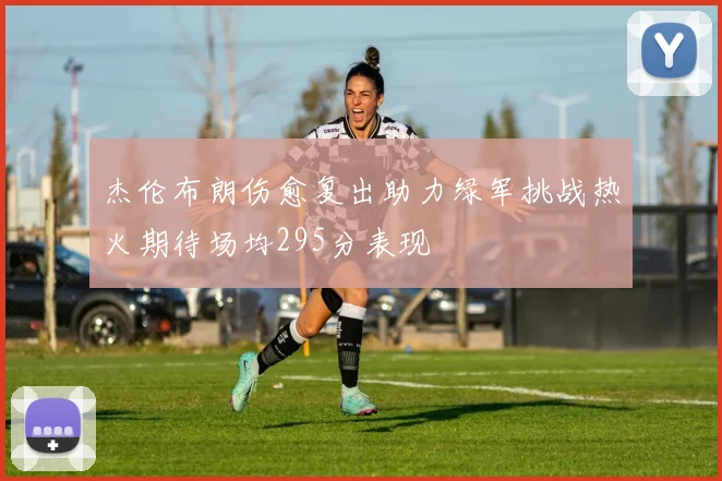 杰伦布朗伤愈复出助力绿军挑战热火期待场均295分表现