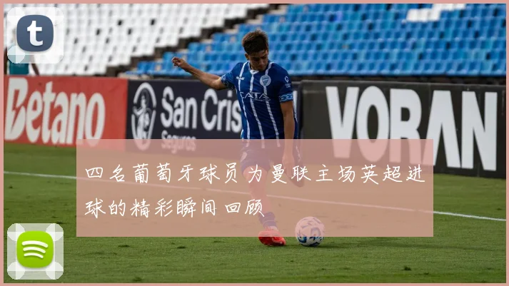 四名葡萄牙球员为曼联主场英超进球的精彩瞬间回顾