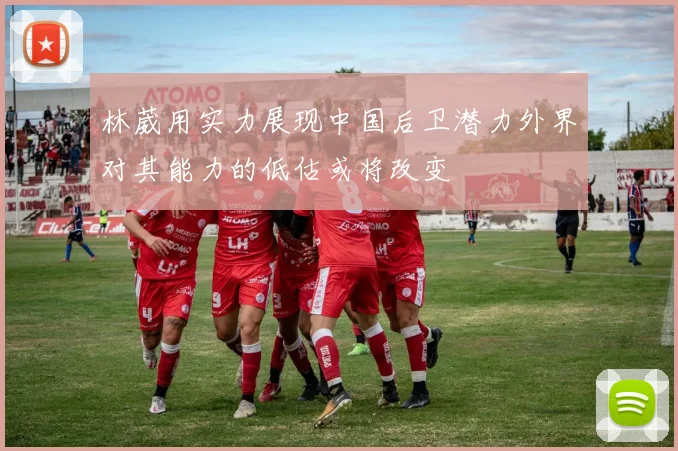 林葳用实力展现中国后卫潜力外界对其能力的低估或将改变