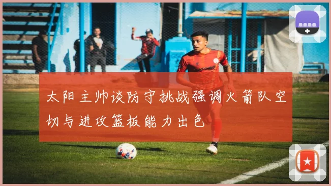 太阳主帅谈防守挑战强调火箭队空切与进攻篮板能力出色