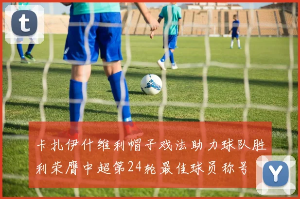 卡扎伊什维利帽子戏法助力球队胜利荣膺中超第24轮最佳球员称号
