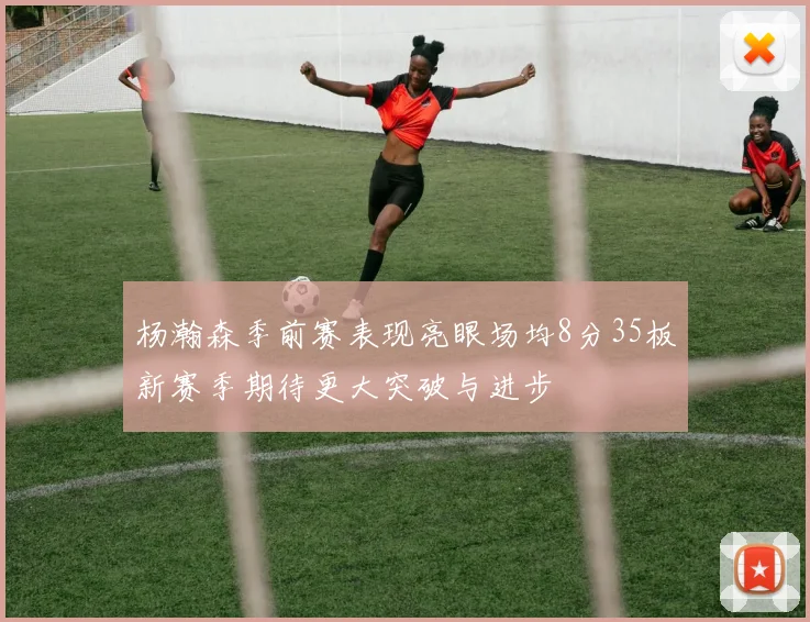 杨瀚森季前赛表现亮眼场均8分35板新赛季期待更大突破与进步