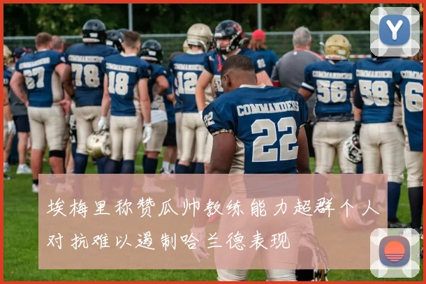 埃梅里称赞瓜帅教练能力超群个人对抗难以遏制哈兰德表现