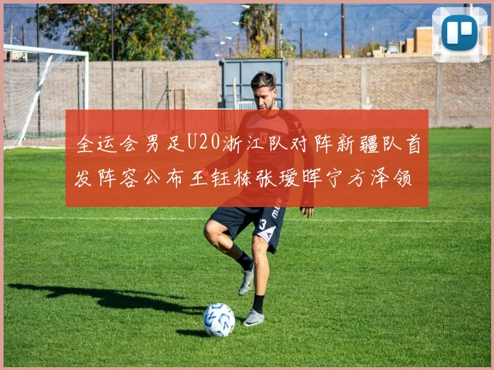 全运会男足U20浙江队对阵新疆队首发阵容公布王钰栋张瑷晖宁方泽领衔出战