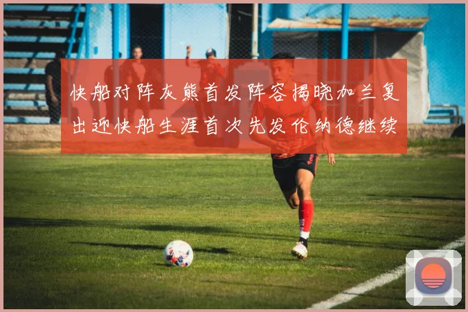 快船对阵灰熊首发阵容揭晓加兰复出迎快船生涯首次先发伦纳德继续出战