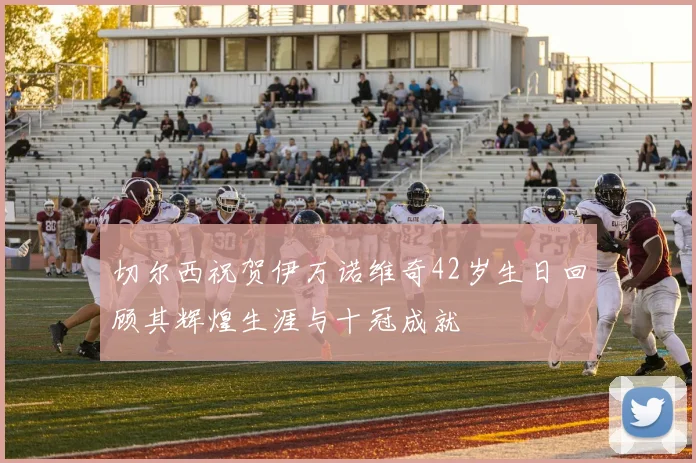 切尔西祝贺伊万诺维奇42岁生日回顾其辉煌生涯与十冠成就