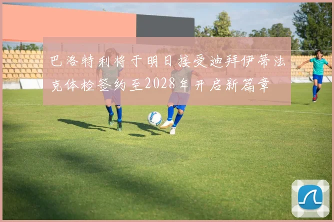 巴洛特利将于明日接受迪拜伊蒂法克体检签约至2028年开启新篇章