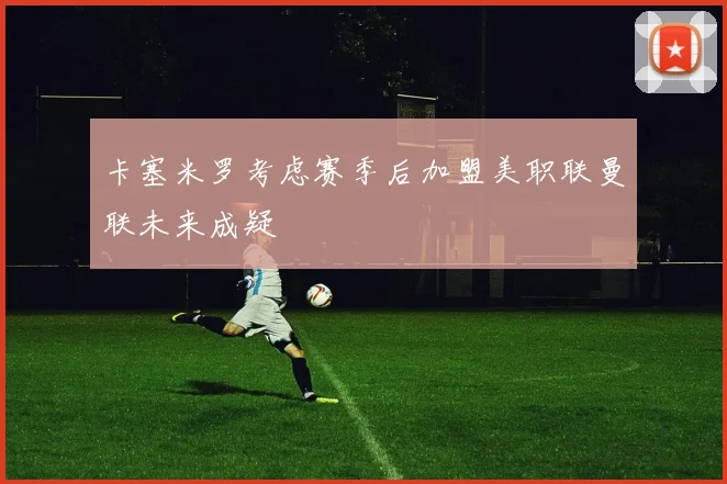 卡塞米罗考虑赛季后加盟美职联曼联未来成疑