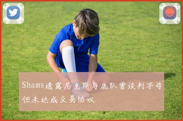 Shams透露尼克斯与鹿队曾谈判字母但未达成交易协议
