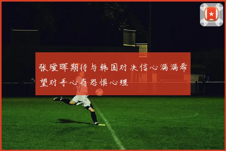 张瑷晖期待与韩国对决信心满满希望对手心存恐惧心理
