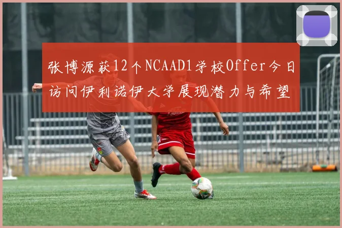 张博源获12个NCAAD1学校Offer今日访问伊利诺伊大学展现潜力与希望