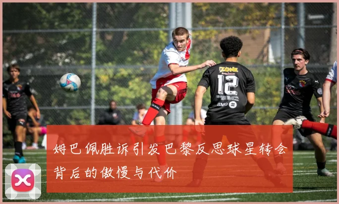 姆巴佩胜诉引发巴黎反思球星转会背后的傲慢与代价