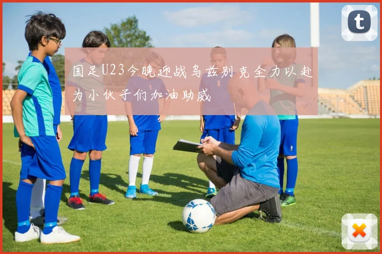 国足U23今晚迎战乌兹别克全力以赴为小伙子们加油助威