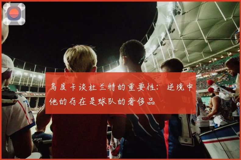 乌度卡谈杜兰特的重要性：逆境中他的存在是球队的奢侈品