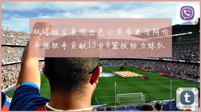 双塔组合表现出色小莫布里与阿伦半场联手贡献15分8篮板助力球队