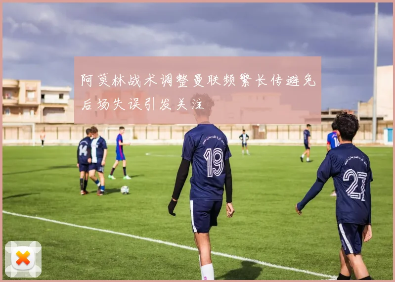 阿莫林战术调整曼联频繁长传避免后场失误引发关注