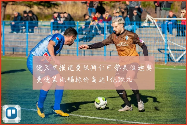 德天空报道曼联拜仁巴黎关注迪奥曼德莱比锡标价高达1亿欧元