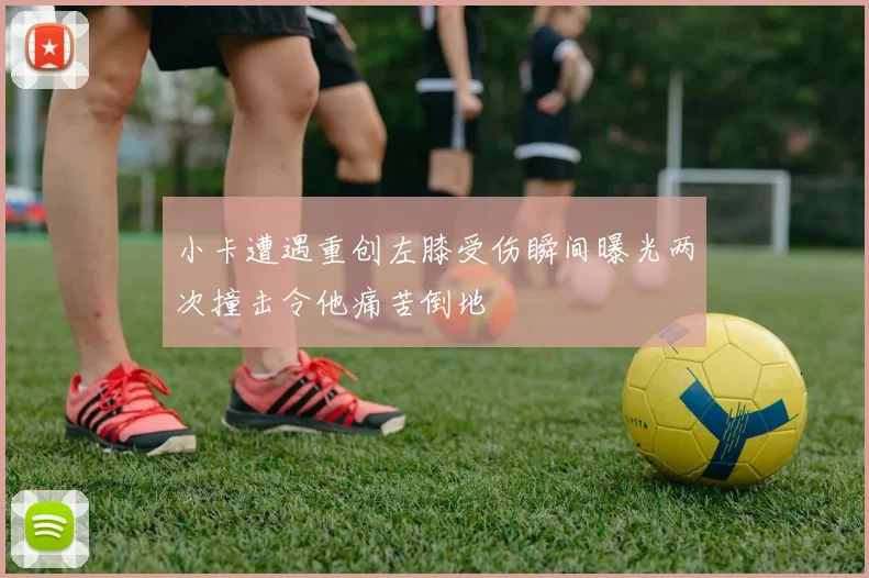 小卡遭遇重创左膝受伤瞬间曝光两次撞击令他痛苦倒地