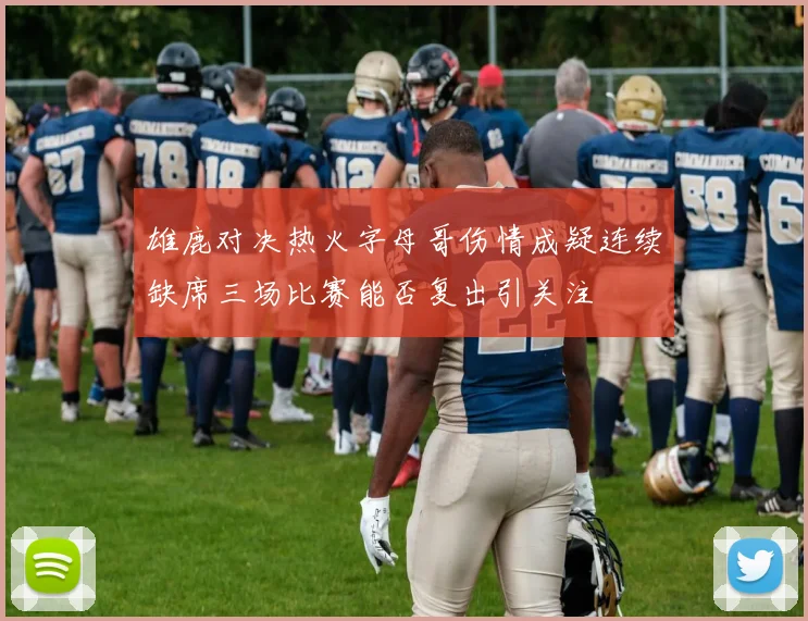 雄鹿对决热火字母哥伤情成疑连续缺席三场比赛能否复出引关注