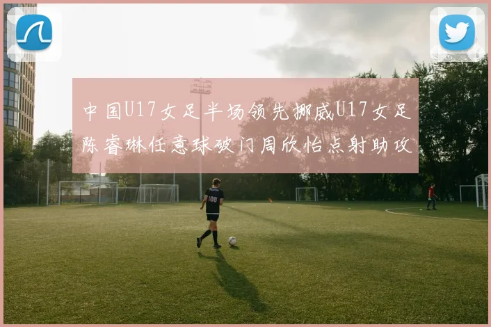 中国U17女足半场领先挪威U17女足陈睿琳任意球破门周欣怡点射助攻