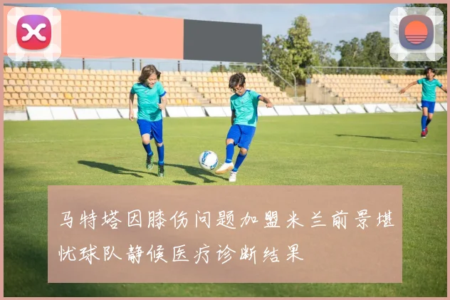 马特塔因膝伤问题加盟米兰前景堪忧球队静候医疗诊断结果