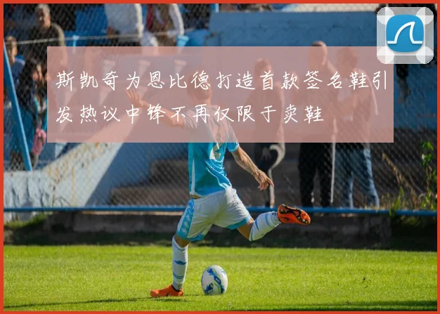 斯凯奇为恩比德打造首款签名鞋引发热议中锋不再仅限于卖鞋