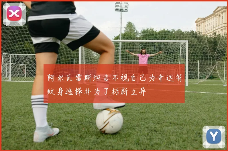 阿尔瓦雷斯坦言不视自己为幸运符纹身选择非为了标新立异