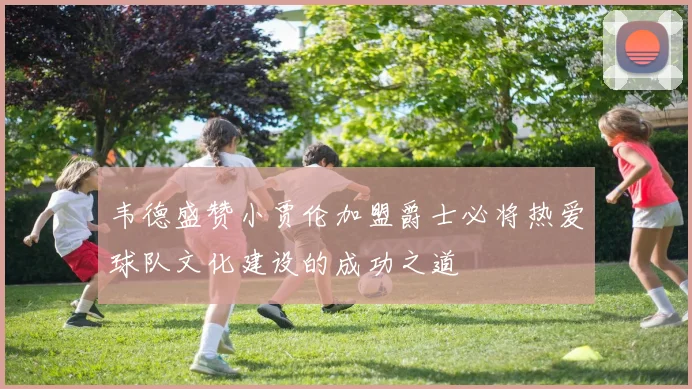 韦德盛赞小贾伦加盟爵士必将热爱球队文化建设的成功之道