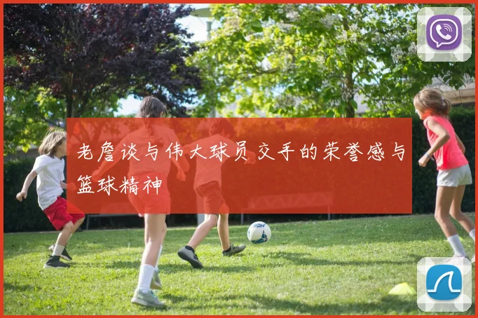 老詹谈与伟大球员交手的荣誉感与篮球精神
