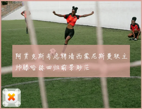 阿贾克斯考虑聘请西蒙尼斯曼联主帅滕哈赫回归前景渺茫