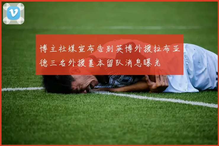 博主社媒宣布告别英博外援拉布亚德三名外援基本留队消息曝光