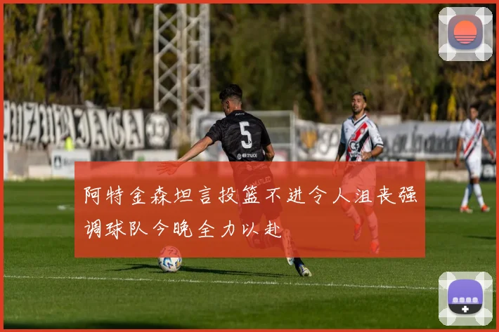阿特金森坦言投篮不进令人沮丧强调球队今晚全力以赴