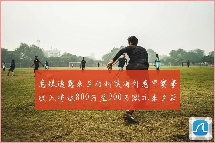 意媒透露米兰对科莫海外意甲赛事收入将达800万至900万欧元米兰获益最大